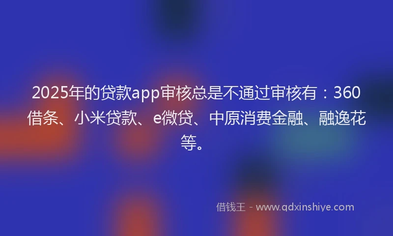 2025年的贷款app审核总是不通过审核有：360借条、小米贷款、e微贷、中原消费金融、融逸花等。