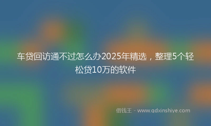 车贷回访通不过怎么办2025年精选，整理5个轻松贷10万的软件