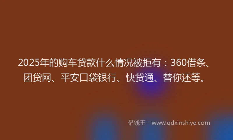 2025年的购车贷款什么情况被拒有：360借条、团贷网、平安口袋银行、快贷通、替你还等。