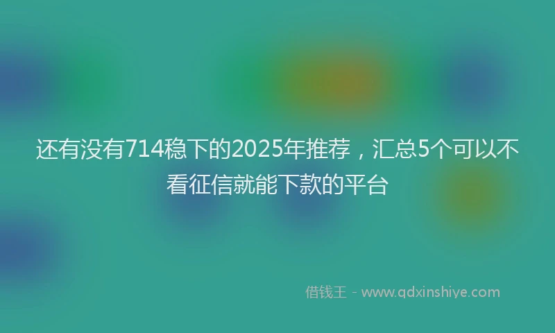 还有没有714稳下的2025年推荐，汇总5个可以不看征信就能下款的平台