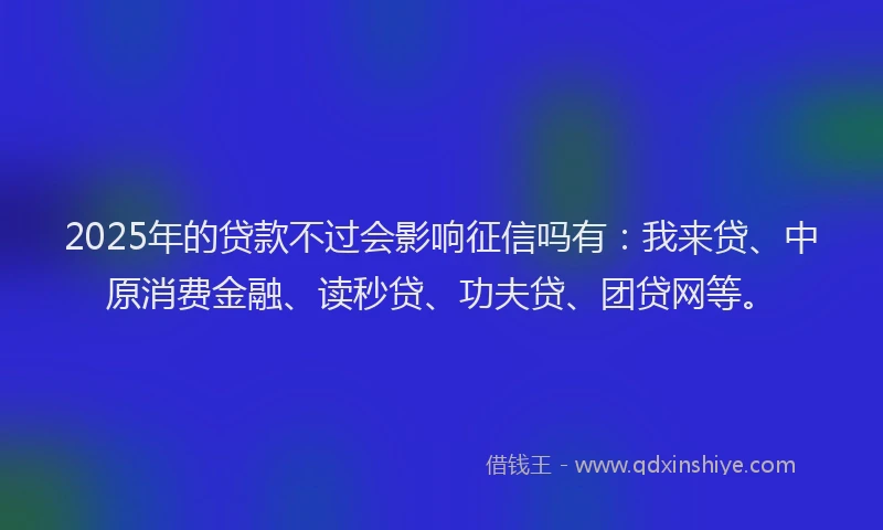 2025年的贷款不过会影响征信吗有：我来贷、中原消费金融、读秒贷、功夫贷、团贷网等。