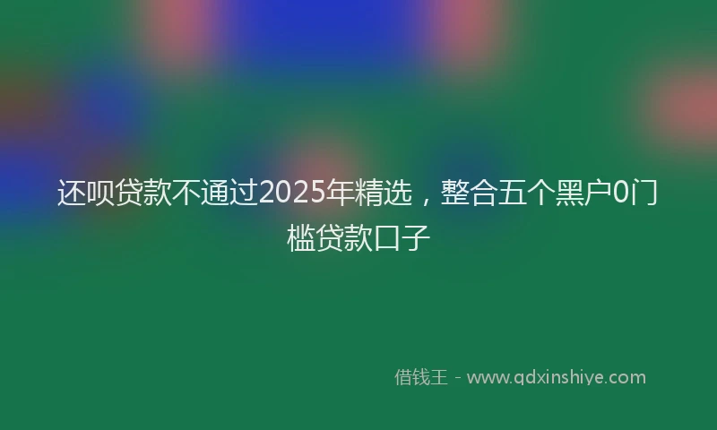 还呗贷款不通过2025年精选，整合五个黑户0门槛贷款口子