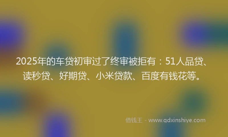 2025年的车贷初审过了终审被拒有：51人品贷、读秒贷、好期贷、小米贷款、百度有钱花等。