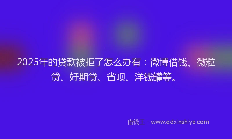 2025年的贷款被拒了怎么办有：微博借钱、微粒贷、好期贷、省呗、洋钱罐等。