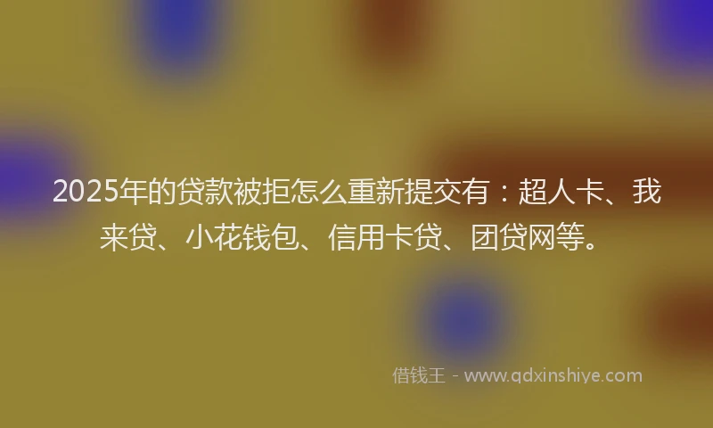 2025年的贷款被拒怎么重新提交有：超人卡、我来贷、小花钱包、信用卡贷、团贷网等。