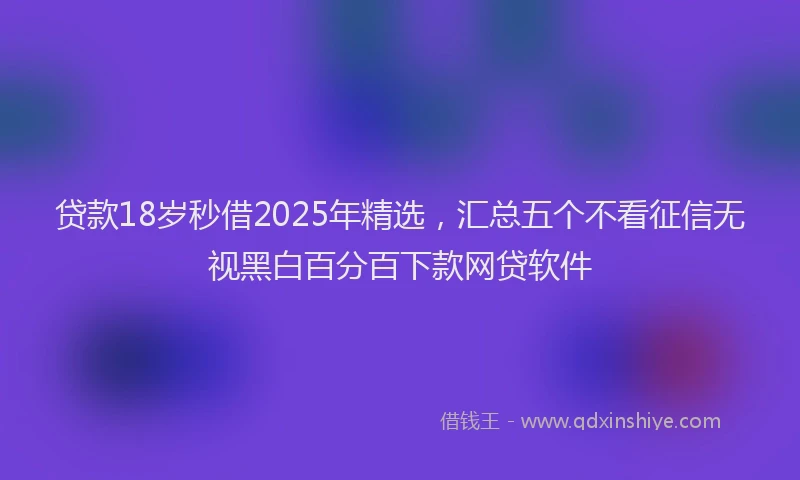 贷款18岁秒借2025年精选，汇总五个不看征信无视黑白百分百下款网贷软件