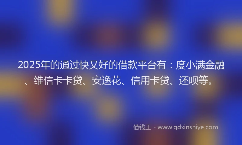 2025年的通过快又好的借款平台有：度小满金融、维信卡卡贷、安逸花、信用卡贷、还呗等。