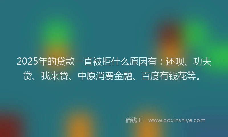 2025年的贷款一直被拒什么原因有：还呗、功夫贷、我来贷、中原消费金融、百度有钱花等。
