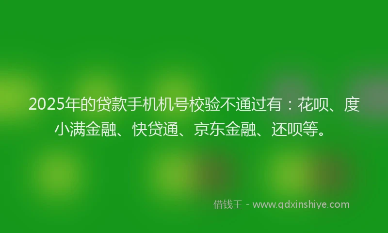 2025年的贷款手机机号校验不通过有：花呗、度小满金融、快贷通、京东金融、还呗等。