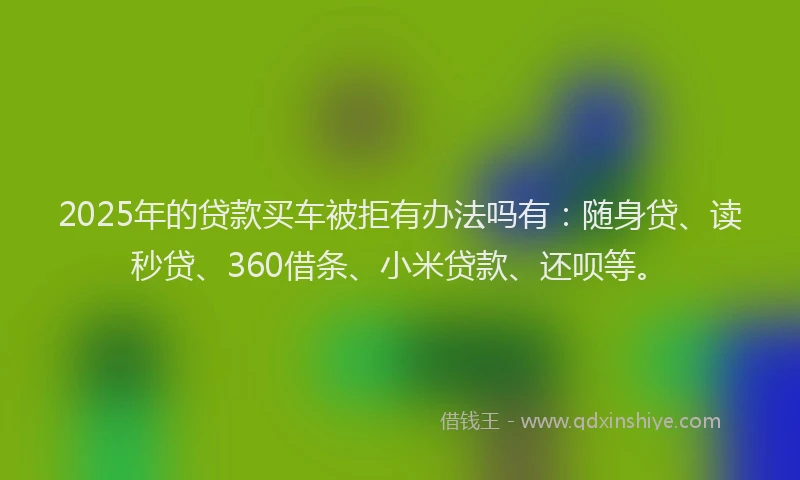 2025年的贷款买车被拒有办法吗有：随身贷、读秒贷、360借条、小米贷款、还呗等。