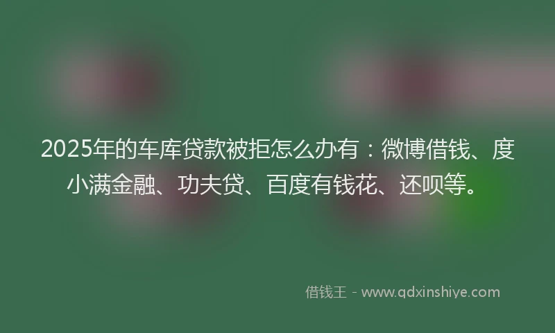 2025年的车库贷款被拒怎么办有：微博借钱、度小满金融、功夫贷、百度有钱花、还呗等。
