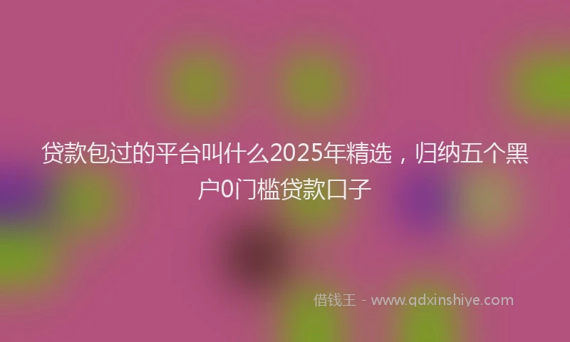 贷款包过的平台叫什么2025年精选，归纳五个黑户0门槛贷款口子