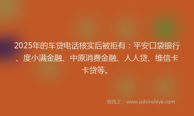 2025年的车贷电话核实后被拒有：平安口袋银行、度小满金融、中原消费金融、人人贷、维信卡卡贷等。