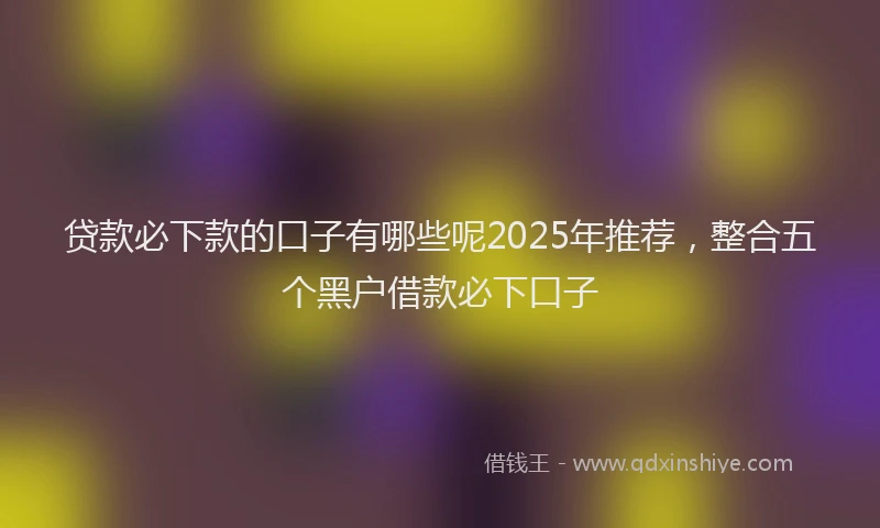 贷款必下款的口子有哪些呢2025年推荐，整合五个黑户借款必下口子