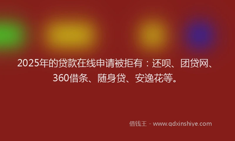 2025年的贷款在线申请被拒有：还呗、团贷网、360借条、随身贷、安逸花等。