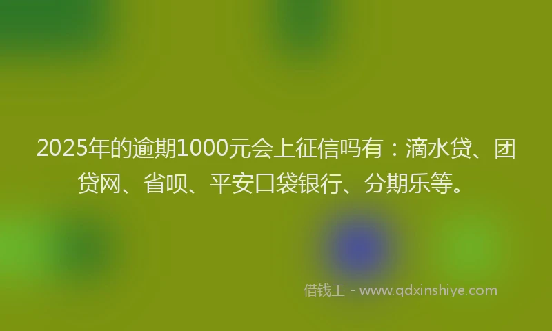 2025年的逾期1000元会上征信吗有：滴水贷、团贷网、省呗、平安口袋银行、分期乐等。