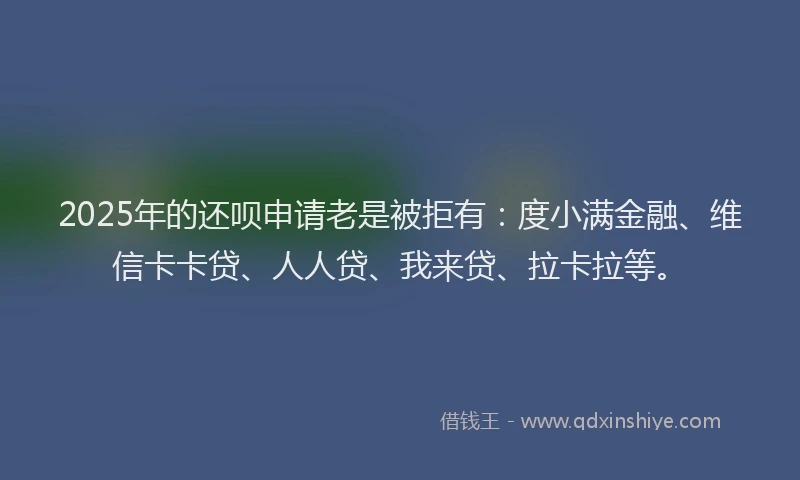 2025年的还呗申请老是被拒有：度小满金融、维信卡卡贷、人人贷、我来贷、拉卡拉等。