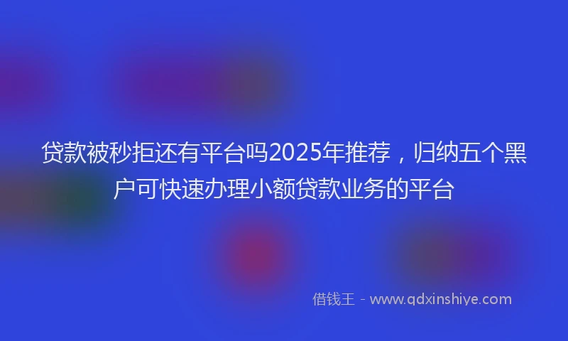 贷款被秒拒还有平台吗2025年推荐，归纳五个黑户可快速办理小额贷款业务的平台