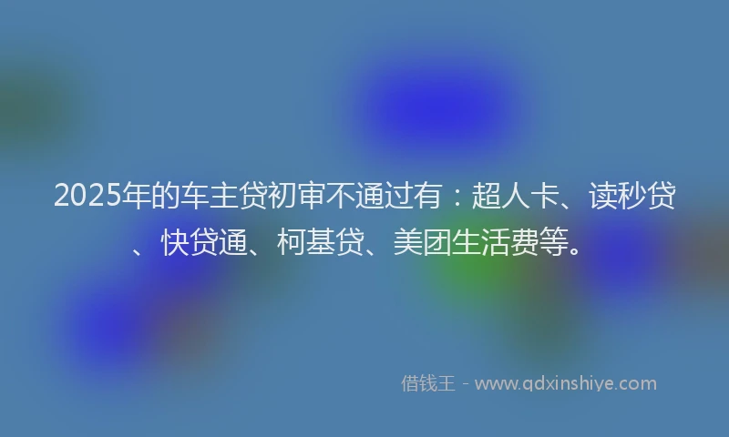 2025年的车主贷初审不通过有：超人卡、读秒贷、快贷通、柯基贷、美团生活费等。