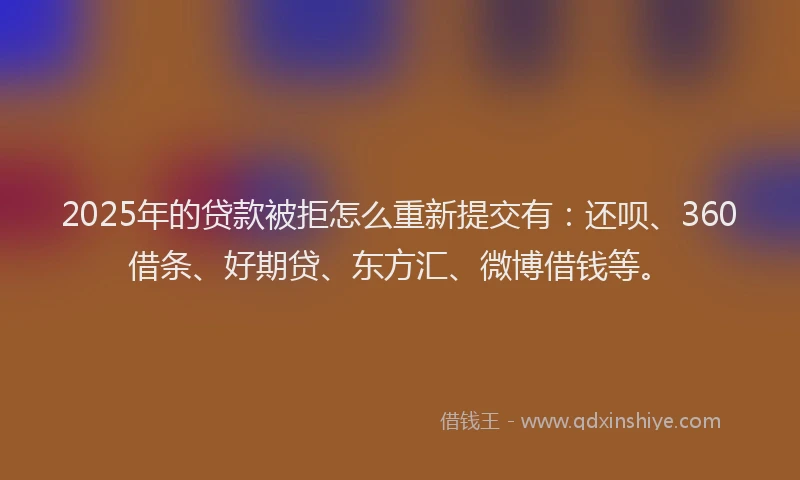 2025年的贷款被拒怎么重新提交有：还呗、360借条、好期贷、东方汇、微博借钱等。