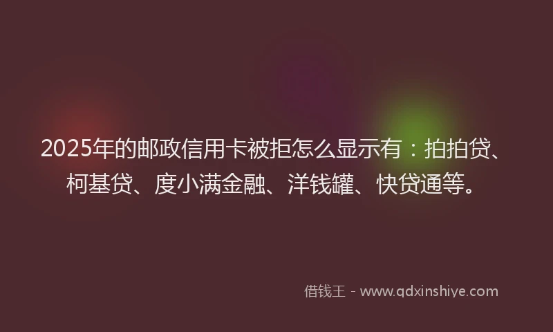 2025年的邮政信用卡被拒怎么显示有：拍拍贷、柯基贷、度小满金融、洋钱罐、快贷通等。