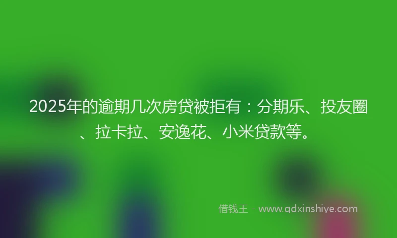 2025年的逾期几次房贷被拒有：分期乐、投友圈、拉卡拉、安逸花、小米贷款等。