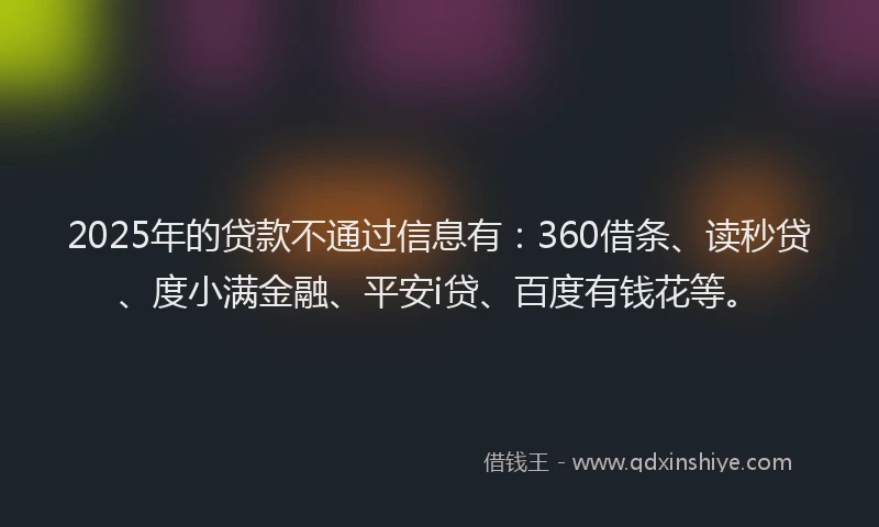 2025年的贷款不通过信息有：360借条、读秒贷、度小满金融、平安i贷、百度有钱花等。