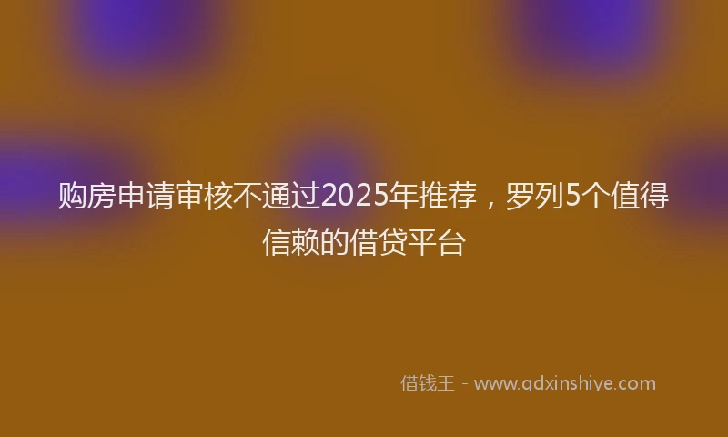 购房申请审核不通过2025年推荐，罗列5个值得信赖的借贷平台