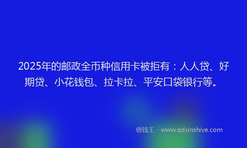 2025年的邮政全币种信用卡被拒有：人人贷、好期贷、小花钱包、拉卡拉、平安口袋银行等。