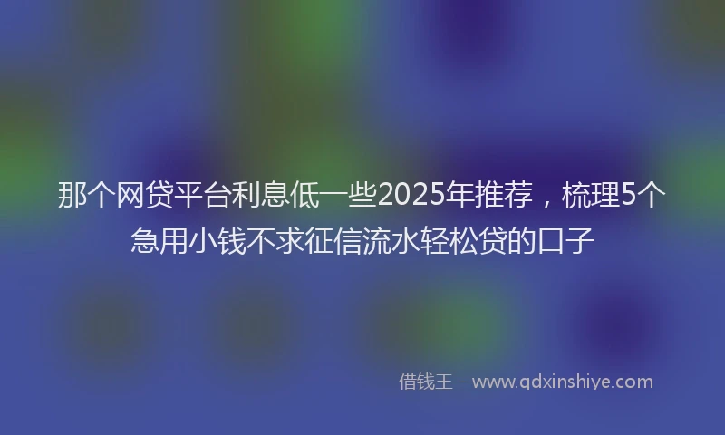 那个网贷平台利息低一些2025年推荐，梳理5个急用小钱不求征信流水轻松贷的口子