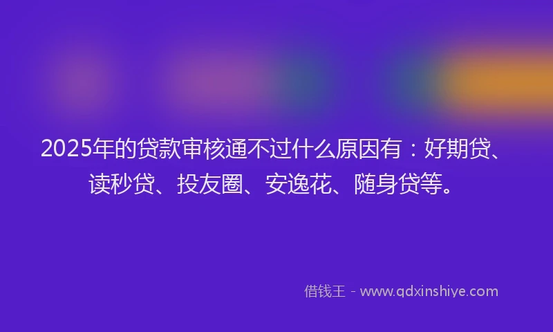 2025年的贷款审核通不过什么原因有：好期贷、读秒贷、投友圈、安逸花、随身贷等。
