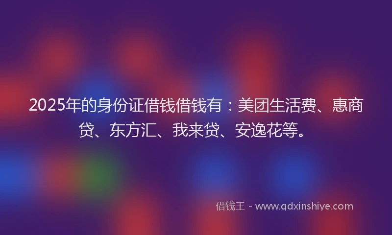 2025年的身份证借钱借钱有：美团生活费、惠商贷、东方汇、我来贷、安逸花等。