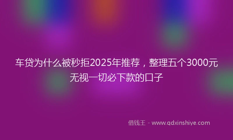 车贷为什么被秒拒2025年推荐，整理五个3000元无视一切必下款的口子