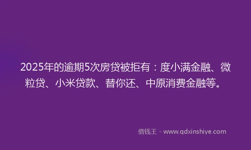 2025年的逾期5次房贷被拒有：度小满金融、微粒贷、小米贷款、替你还、中原消费金融等。