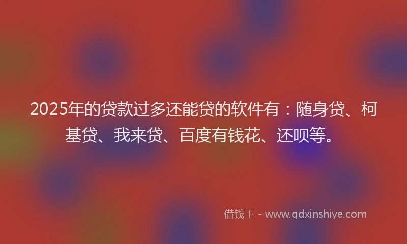 2025年的贷款过多还能贷的软件有：随身贷、柯基贷、我来贷、百度有钱花、还呗等。