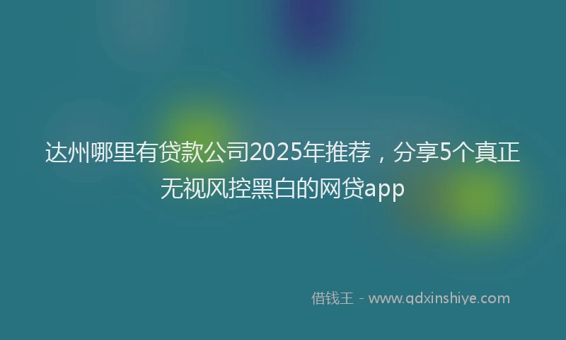 达州哪里有贷款公司2025年推荐，分享5个真正无视风控黑白的网贷app