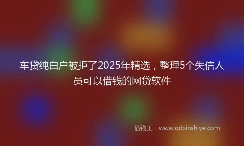 车贷纯白户被拒了2025年精选，整理5个失信人员可以借钱的网贷软件