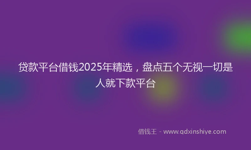 贷款平台借钱2025年精选，盘点五个无视一切是人就下款平台