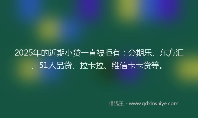 2025年的近期小贷一直被拒有：分期乐、东方汇、51人品贷、拉卡拉、维信卡卡贷等。