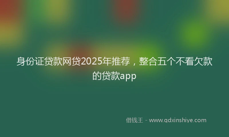 身份证贷款网贷2025年推荐，整合五个不看欠款的贷款app