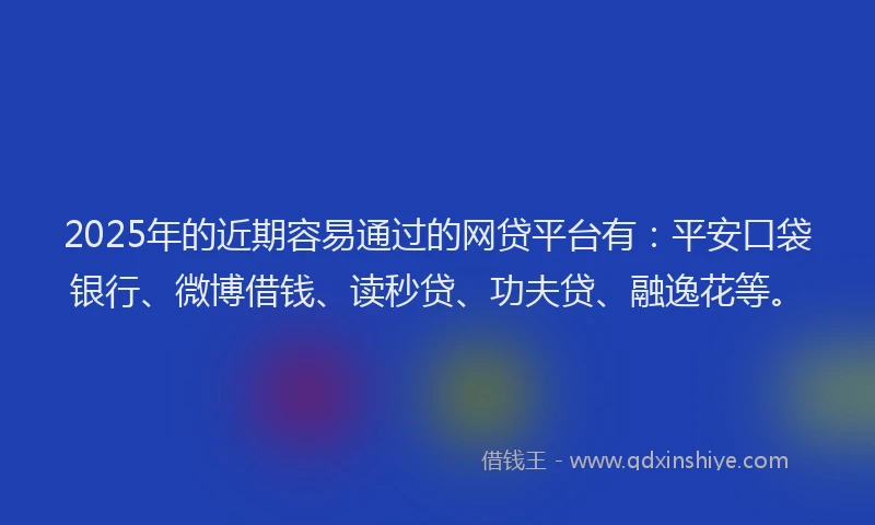 2025年的近期容易通过的网贷平台有：平安口袋银行、微博借钱、读秒贷、功夫贷、融逸花等。