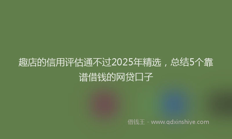趣店的信用评估通不过2025年精选，总结5个靠谱借钱的网贷口子