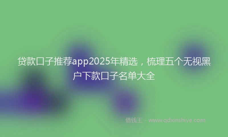 贷款口子推荐app2025年精选，梳理五个无视黑户下款口子名单大全