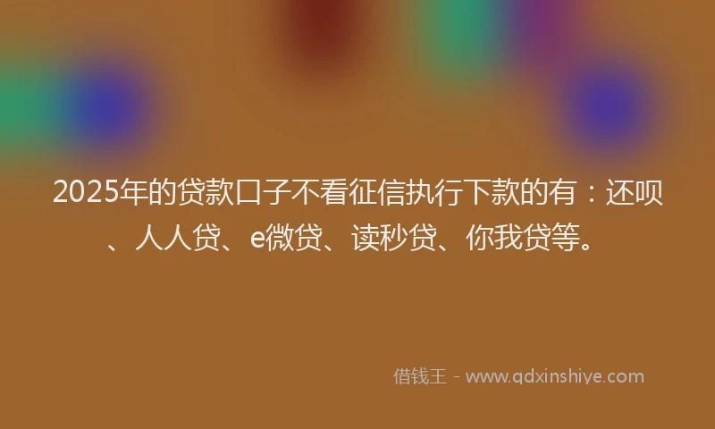 2025年的贷款口子不看征信执行下款的有：还呗、人人贷、e微贷、读秒贷、你我贷等。