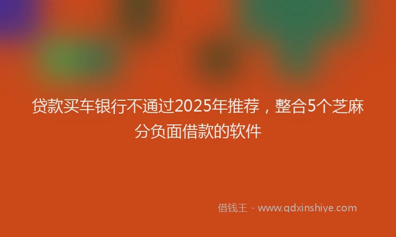 贷款买车银行不通过2025年推荐，整合5个芝麻分负面借款的软件