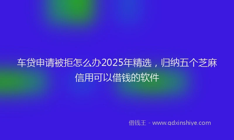 车贷申请被拒怎么办2025年精选，归纳五个芝麻信用可以借钱的软件