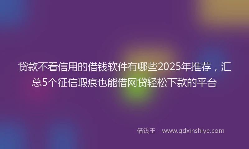 贷款不看信用的借钱软件有哪些2025年推荐，汇总5个征信瑕疵也能借网贷轻松下款的平台