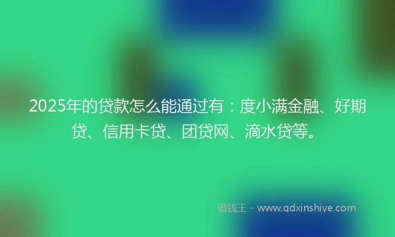 2025年的贷款怎么能通过有：度小满金融、好期贷、信用卡贷、团贷网、滴水贷等。