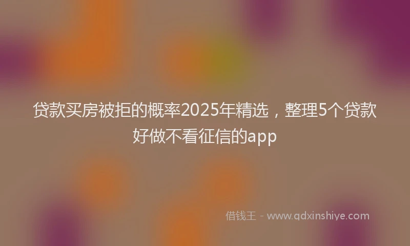 贷款买房被拒的概率2025年精选，整理5个贷款好做不看征信的app