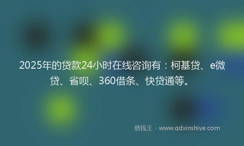 2025年的贷款24小时在线咨询有：柯基贷、e微贷、省呗、360借条、快贷通等。